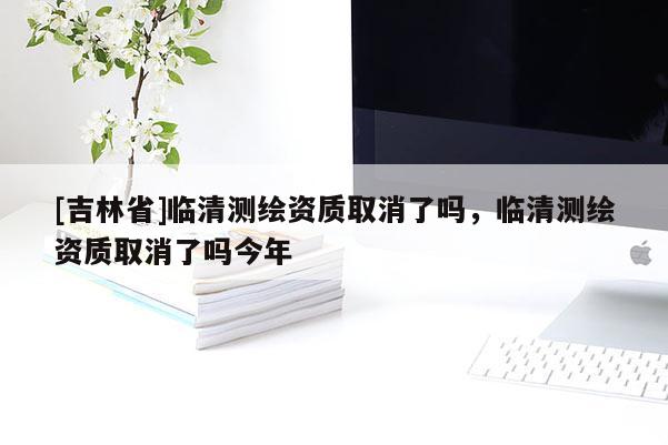 [吉林省]臨清測(cè)繪資質(zhì)取消了嗎，臨清測(cè)繪資質(zhì)取消了嗎今年