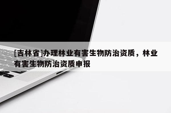 [吉林省]辦理林業(yè)有害生物防治資質，林業(yè)有害生物防治資質申報