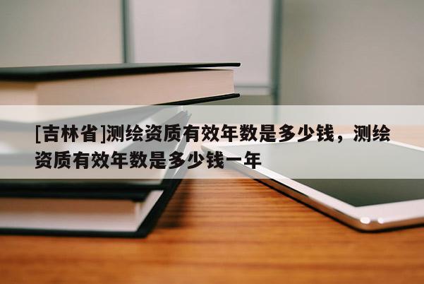 [吉林省]測繪資質(zhì)有效年數(shù)是多少錢，測繪資質(zhì)有效年數(shù)是多少錢一年