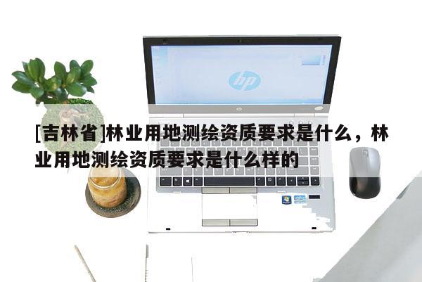 [吉林省]林業(yè)用地測繪資質(zhì)要求是什么，林業(yè)用地測繪資質(zhì)要求是什么樣的