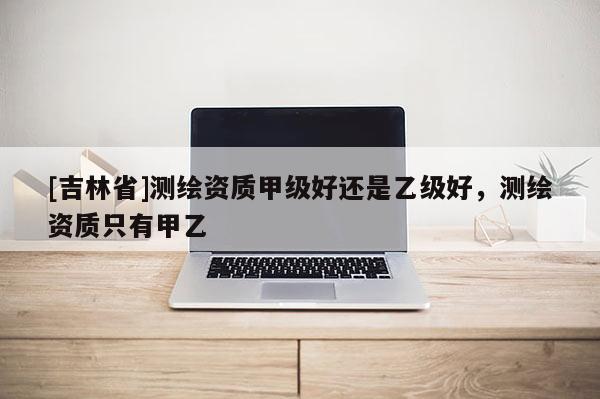 [吉林省]測繪資質(zhì)甲級好還是乙級好，測繪資質(zhì)只有甲乙