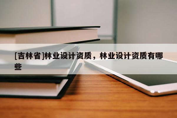 [吉林省]林業(yè)設(shè)計(jì)資質(zhì)，林業(yè)設(shè)計(jì)資質(zhì)有哪些