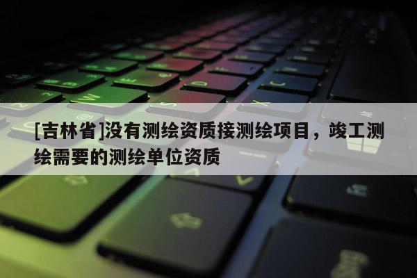 [吉林省]沒有測繪資質(zhì)接測繪項目，竣工測繪需要的測繪單位資質(zhì)