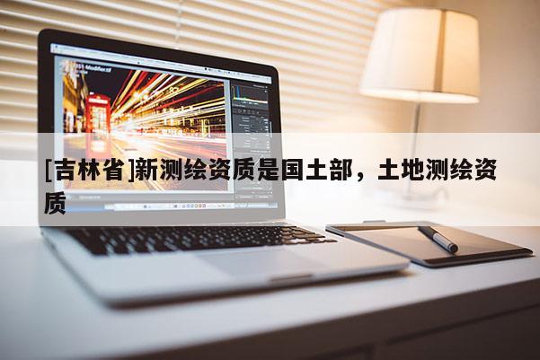 [吉林省]新測繪資質(zhì)是國土部，土地測繪資質(zhì)