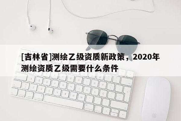 [吉林省]測繪乙級資質(zhì)新政策，2020年測繪資質(zhì)乙級需要什么條件