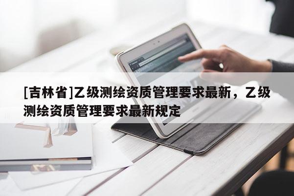 [吉林省]乙級(jí)測(cè)繪資質(zhì)管理要求最新，乙級(jí)測(cè)繪資質(zhì)管理要求最新規(guī)定