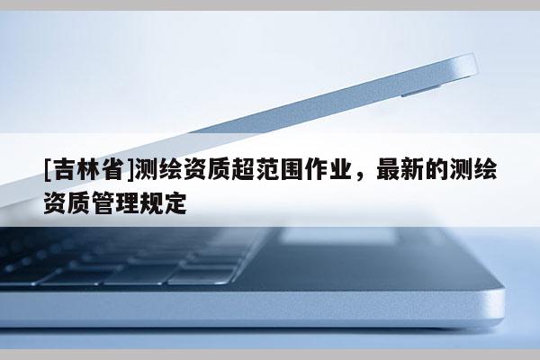 [吉林省]測繪資質(zhì)超范圍作業(yè)，最新的測繪資質(zhì)管理規(guī)定