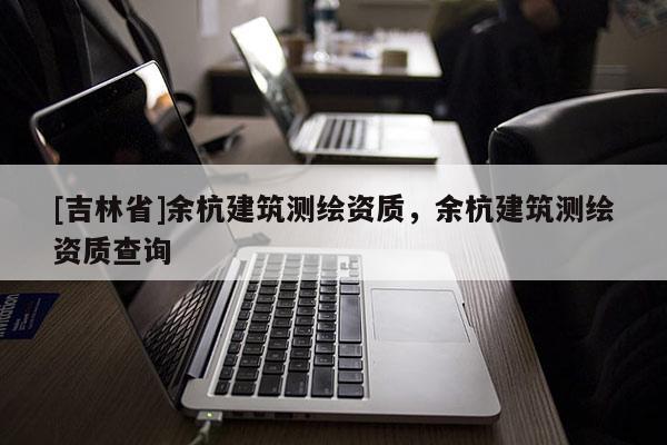[吉林省]余杭建筑測繪資質(zhì)，余杭建筑測繪資質(zhì)查詢