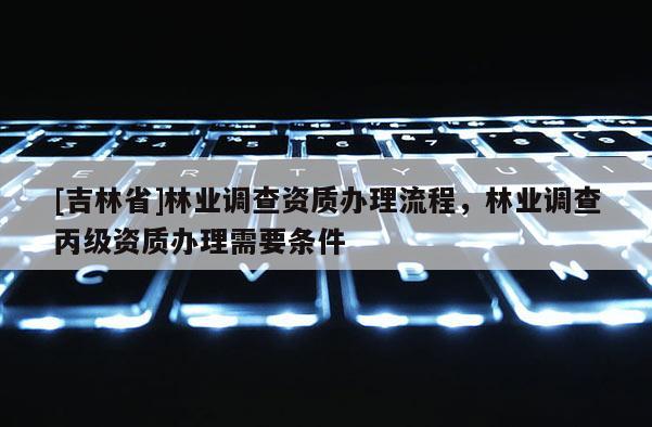 [吉林省]林業(yè)調查資質辦理流程，林業(yè)調查丙級資質辦理需要條件