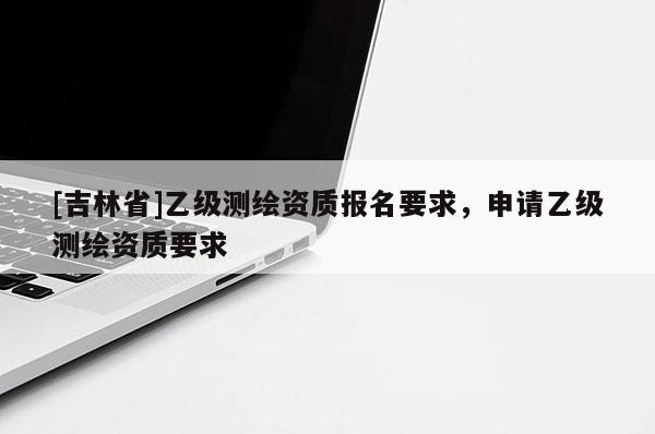 [吉林省]乙級測繪資質(zhì)報(bào)名要求，申請乙級測繪資質(zhì)要求