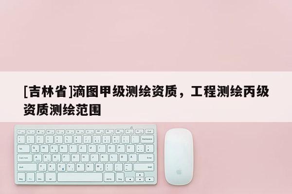 [吉林省]滴圖甲級測繪資質(zhì)，工程測繪丙級資質(zhì)測繪范圍