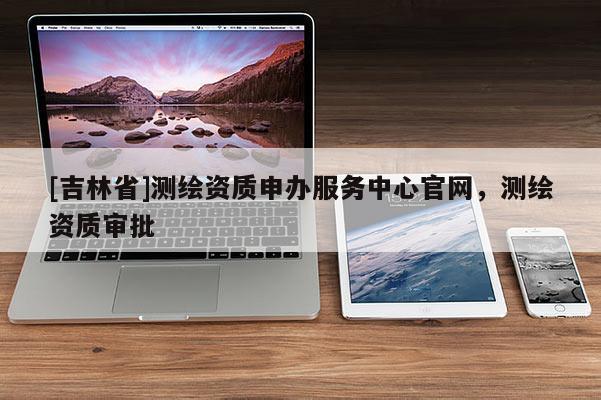 [吉林省]測(cè)繪資質(zhì)申辦服務(wù)中心官網(wǎng)，測(cè)繪資質(zhì)審批