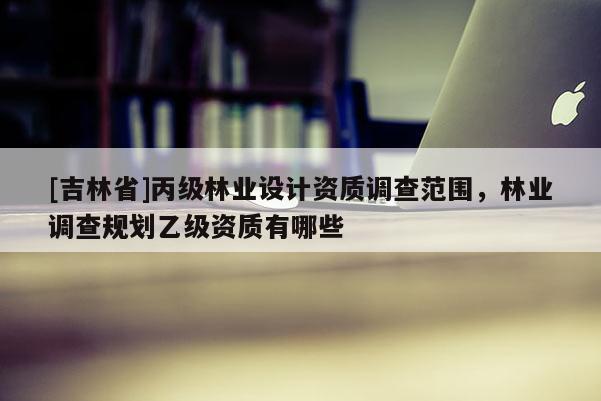 [吉林省]丙級林業(yè)設(shè)計(jì)資質(zhì)調(diào)查范圍，林業(yè)調(diào)查規(guī)劃乙級資質(zhì)有哪些