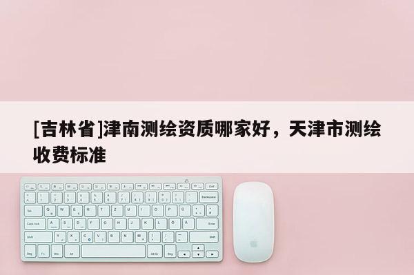 [吉林省]津南測繪資質(zhì)哪家好，天津市測繪收費(fèi)標(biāo)準(zhǔn)
