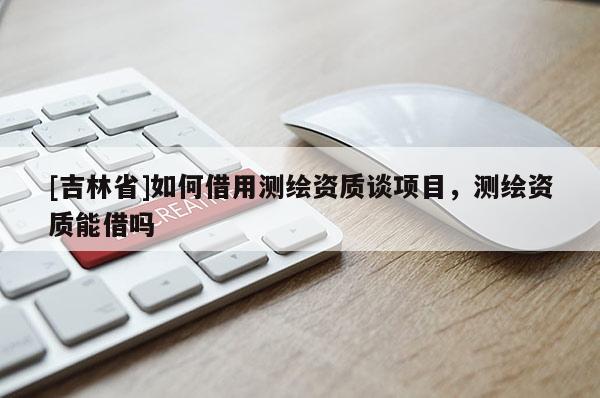 [吉林省]如何借用測繪資質(zhì)談項目，測繪資質(zhì)能借嗎