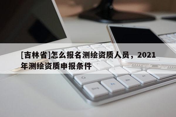 [吉林省]怎么報名測繪資質人員，2021年測繪資質申報條件