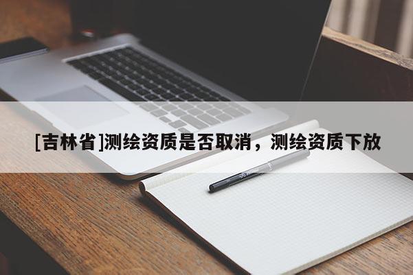 [吉林省]測繪資質(zhì)是否取消，測繪資質(zhì)下放