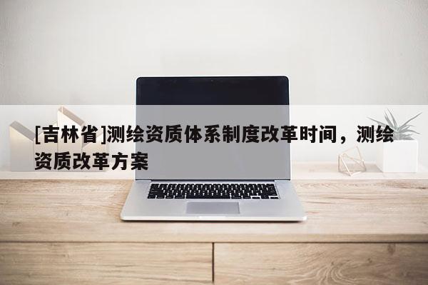 [吉林省]測繪資質(zhì)體系制度改革時間，測繪資質(zhì)改革方案