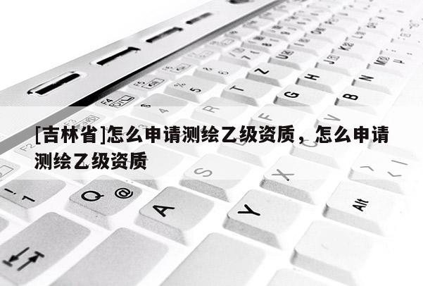 [吉林省]怎么申請(qǐng)測(cè)繪乙級(jí)資質(zhì)，怎么申請(qǐng)測(cè)繪乙級(jí)資質(zhì)