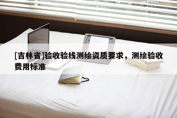[吉林省]驗(yàn)收驗(yàn)線測(cè)繪資質(zhì)要求，測(cè)繪驗(yàn)收費(fèi)用標(biāo)準(zhǔn)