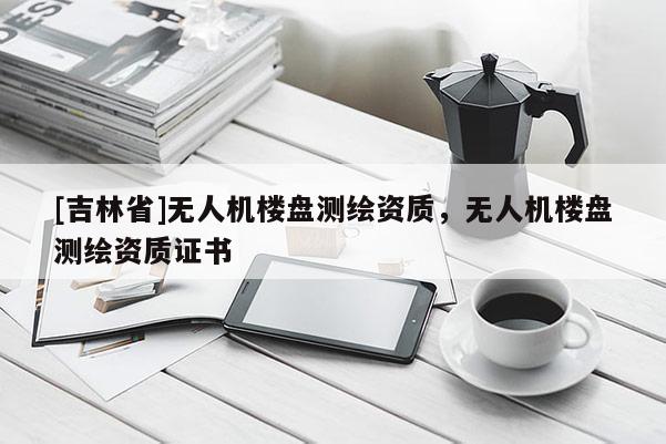 [吉林省]無人機樓盤測繪資質(zhì)，無人機樓盤測繪資質(zhì)證書