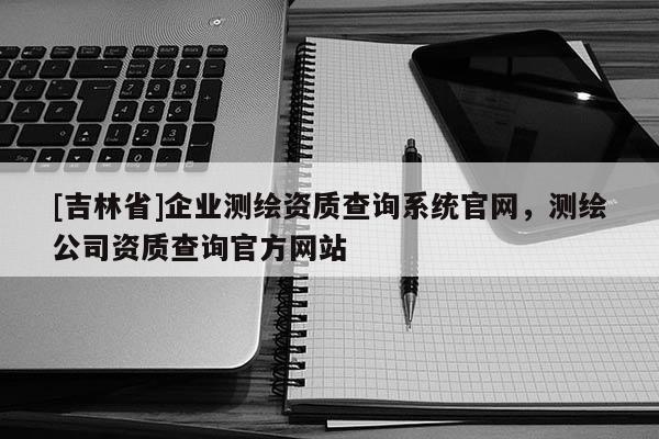 [吉林省]企業(yè)測繪資質(zhì)查詢系統(tǒng)官網(wǎng)，測繪公司資質(zhì)查詢官方網(wǎng)站