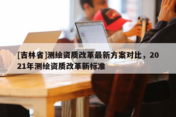 [吉林省]測(cè)繪資質(zhì)改革最新方案對(duì)比，2021年測(cè)繪資質(zhì)改革新標(biāo)準(zhǔn)