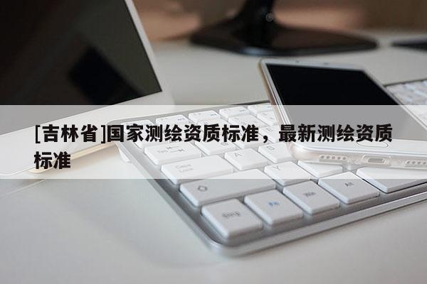 [吉林省]國(guó)家測(cè)繪資質(zhì)標(biāo)準(zhǔn)，最新測(cè)繪資質(zhì)標(biāo)準(zhǔn)