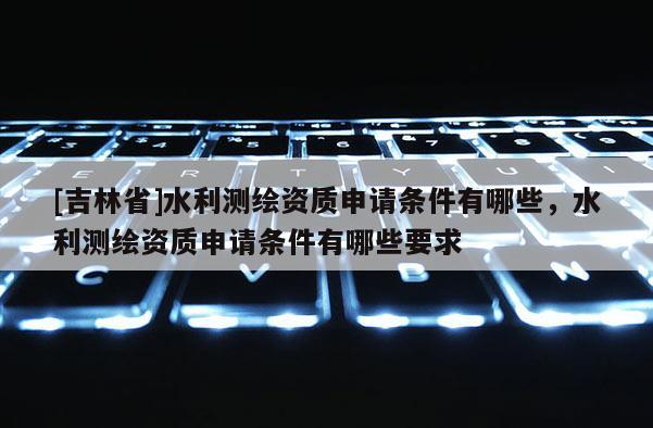 [吉林省]水利測繪資質(zhì)申請條件有哪些，水利測繪資質(zhì)申請條件有哪些要求