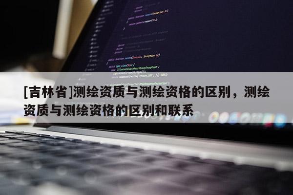 [吉林省]測繪資質(zhì)與測繪資格的區(qū)別，測繪資質(zhì)與測繪資格的區(qū)別和聯(lián)系