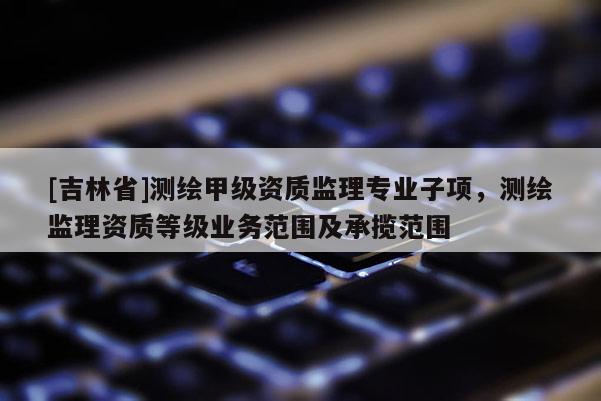 [吉林省]測(cè)繪甲級(jí)資質(zhì)監(jiān)理專(zhuān)業(yè)子項(xiàng)，測(cè)繪監(jiān)理資質(zhì)等級(jí)業(yè)務(wù)范圍及承攬范圍