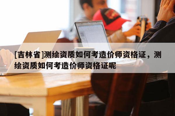 [吉林省]測繪資質(zhì)如何考造價(jià)師資格證，測繪資質(zhì)如何考造價(jià)師資格證呢