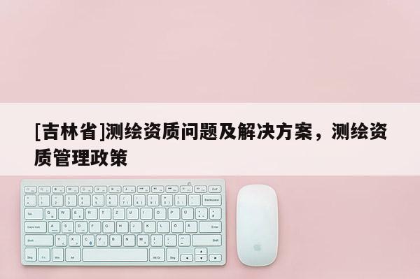 [吉林省]測(cè)繪資質(zhì)問(wèn)題及解決方案，測(cè)繪資質(zhì)管理政策