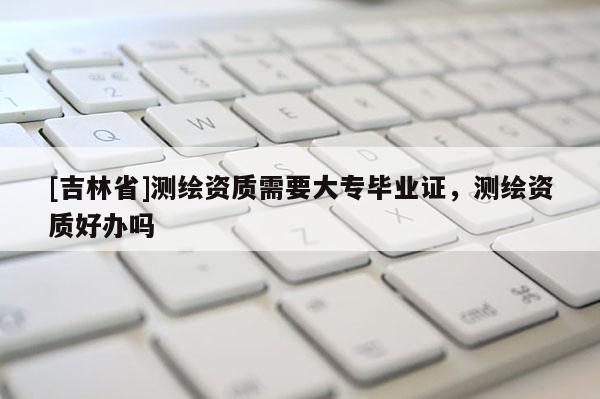 [吉林省]測(cè)繪資質(zhì)需要大專畢業(yè)證，測(cè)繪資質(zhì)好辦嗎
