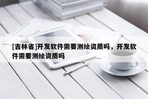 [吉林省]開發(fā)軟件需要測繪資質(zhì)嗎，開發(fā)軟件需要測繪資質(zhì)嗎