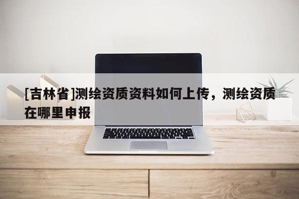 [吉林省]測(cè)繪資質(zhì)資料如何上傳，測(cè)繪資質(zhì)在哪里申報(bào)