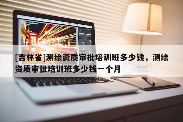 [吉林省]測(cè)繪資質(zhì)審批培訓(xùn)班多少錢，測(cè)繪資質(zhì)審批培訓(xùn)班多少錢一個(gè)月