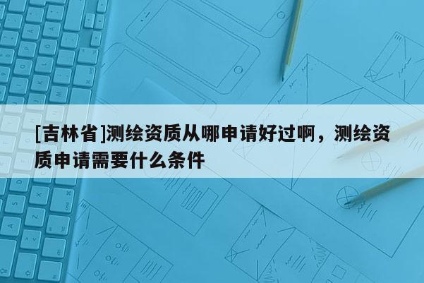 [吉林省]測(cè)繪資質(zhì)從哪申請(qǐng)好過啊，測(cè)繪資質(zhì)申請(qǐng)需要什么條件