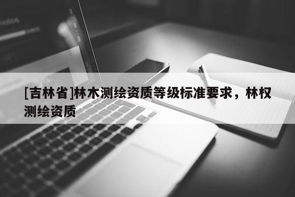 [吉林省]林木測(cè)繪資質(zhì)等級(jí)標(biāo)準(zhǔn)要求，林權(quán)測(cè)繪資質(zhì)