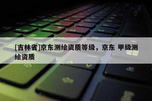 [吉林省]京東測繪資質(zhì)等級，京東 甲級測繪資質(zhì)