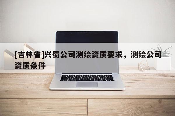 [吉林省]興蜀公司測繪資質(zhì)要求，測繪公司資質(zhì)條件