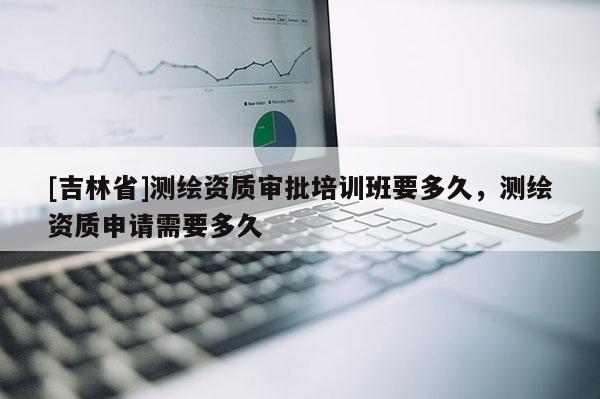 [吉林省]測繪資質(zhì)審批培訓班要多久，測繪資質(zhì)申請需要多久