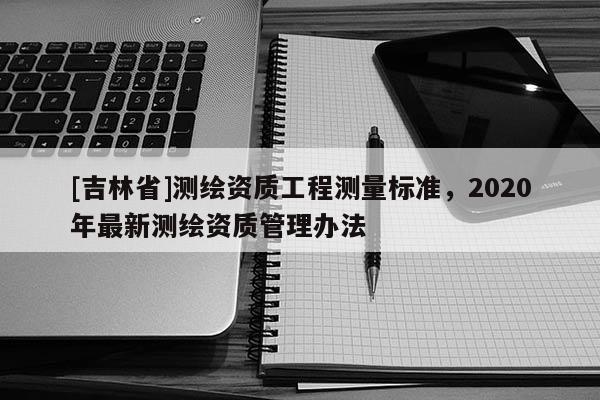[吉林省]測繪資質(zhì)工程測量標(biāo)準(zhǔn)，2020年最新測繪資質(zhì)管理辦法