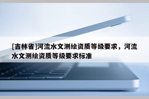 [吉林省]河流水文測繪資質(zhì)等級要求，河流水文測繪資質(zhì)等級要求標(biāo)準(zhǔn)