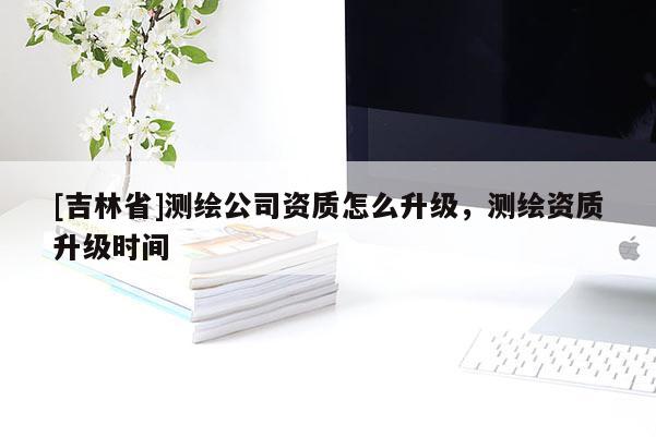 [吉林省]測繪公司資質(zhì)怎么升級，測繪資質(zhì)升級時間