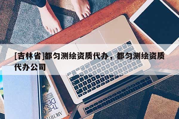 [吉林省]都勻測繪資質(zhì)代辦，都勻測繪資質(zhì)代辦公司
