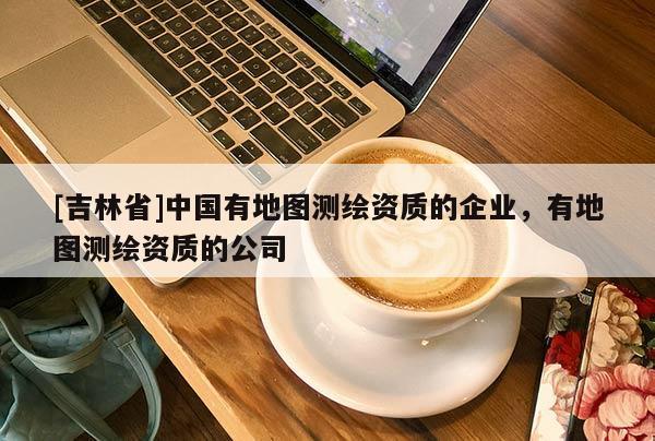 [吉林省]中國(guó)有地圖測(cè)繪資質(zhì)的企業(yè)，有地圖測(cè)繪資質(zhì)的公司