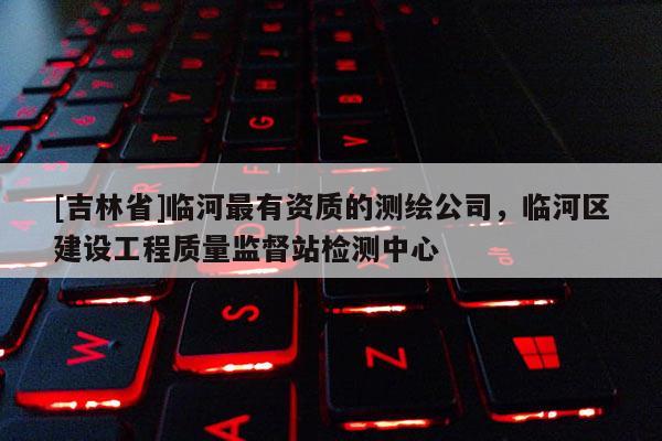 [吉林省]臨河最有資質(zhì)的測繪公司，臨河區(qū)建設(shè)工程質(zhì)量監(jiān)督站檢測中心