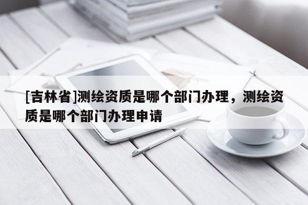 [吉林省]測繪資質(zhì)是哪個部門辦理，測繪資質(zhì)是哪個部門辦理申請