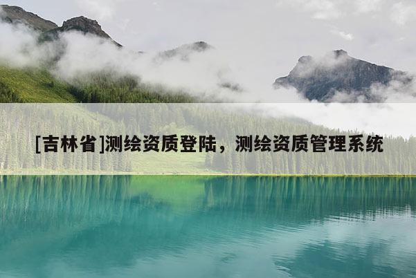 [吉林省]測繪資質(zhì)登陸，測繪資質(zhì)管理系統(tǒng)